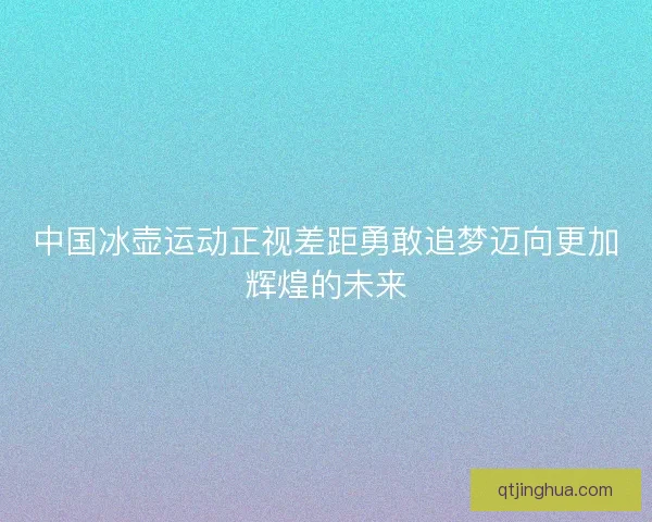 中国冰壶运动正视差距勇敢追梦迈向更加辉煌的未来