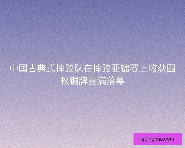 中国古典式摔跤队在摔跤亚锦赛上收获四枚铜牌圆满落幕